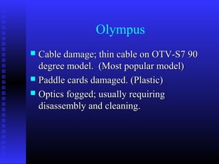 Olympus
 Cable damage; thin cable on OTV-S7 90
  degree model. (Most popular model)
 Paddle cards damaged. (Plastic)
 Optics fogged; usually requiring
  disassembly and cleaning.
 