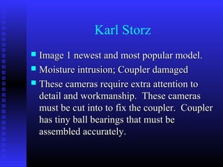 Karl Storz
 Image 1 newest and most popular model.
 Moisture intrusion; Coupler damaged
 These cameras require extra attention to
  detail and workmanship. These cameras
  must be cut into to fix the coupler. Coupler
  has tiny ball bearings that must be
  assembled accurately.
 