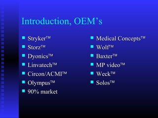 Introduction, OEM’s
   Stryker™          Medical Concepts™
   Storz™            Wolf™
   Dyonics™          Baxter™
   Linvatech™        MP video™
   Circon/ACMI™      Weck™
   Olympus™          Solos™
   90% market
 