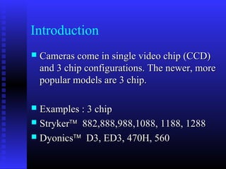 Introduction
   Cameras come in single video chip (CCD)
    and 3 chip configurations. The newer, more
    popular models are 3 chip.

 Examples : 3 chip
 Stryker™ 882,888,988,1088, 1188, 1288
 Dyonics™ D3, ED3, 470H, 560
 