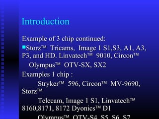 Introduction
Example of 3 chip continued:
Storz™ Tricams, Image 1 S1,S3, A1, A3,
P3, and HD. Linvatech™ 9010, Circon™
  Olympus™ OTV-SX, SX2
Examples 1 chip :
     Stryker™ 596, Circon™ MV-9690,
Storz™
     Telecam, Image 1 S1, Linvatech™
8160,8171, 8172 Dyonics™ D1
 