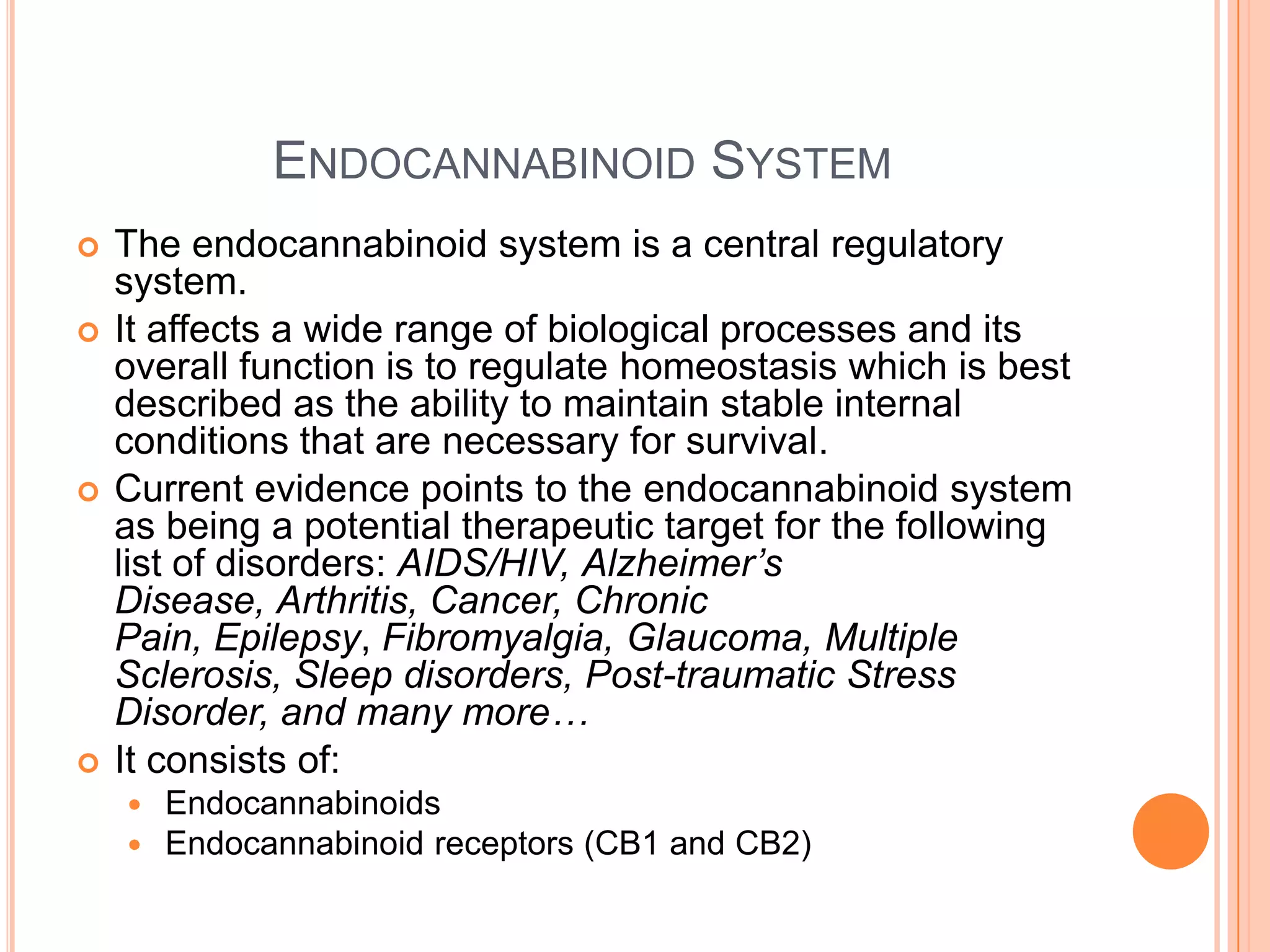 ENDOCANNABINOID SYSTEM
 The endocannabinoid system is a central regulatory
system.
 It affects a wide range of biological processes and its
overall function is to regulate homeostasis which is best
described as the ability to maintain stable internal
conditions that are necessary for survival.
 Current evidence points to the endocannabinoid system
as being a potential therapeutic target for the following
list of disorders: AIDS/HIV, Alzheimer’s
Disease, Arthritis, Cancer, Chronic
Pain, Epilepsy, Fibromyalgia, Glaucoma, Multiple
Sclerosis, Sleep disorders, Post-traumatic Stress
Disorder, and many more…
 It consists of:
 Endocannabinoids
 Endocannabinoid receptors (CB1 and CB2)
 