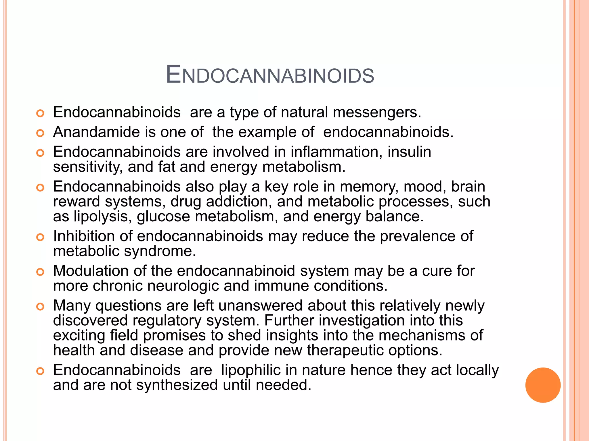 ENDOCANNABINOIDS
 Endocannabinoids are a type of natural messengers.
 Anandamide is one of the example of endocannabinoids.
 Endocannabinoids are involved in inflammation, insulin
sensitivity, and fat and energy metabolism.
 Endocannabinoids also play a key role in memory, mood, brain
reward systems, drug addiction, and metabolic processes, such
as lipolysis, glucose metabolism, and energy balance.
 Inhibition of endocannabinoids may reduce the prevalence of
metabolic syndrome.
 Modulation of the endocannabinoid system may be a cure for
more chronic neurologic and immune conditions.
 Many questions are left unanswered about this relatively newly
discovered regulatory system. Further investigation into this
exciting field promises to shed insights into the mechanisms of
health and disease and provide new therapeutic options.
 Endocannabinoids are lipophilic in nature hence they act locally
and are not synthesized until needed.
 