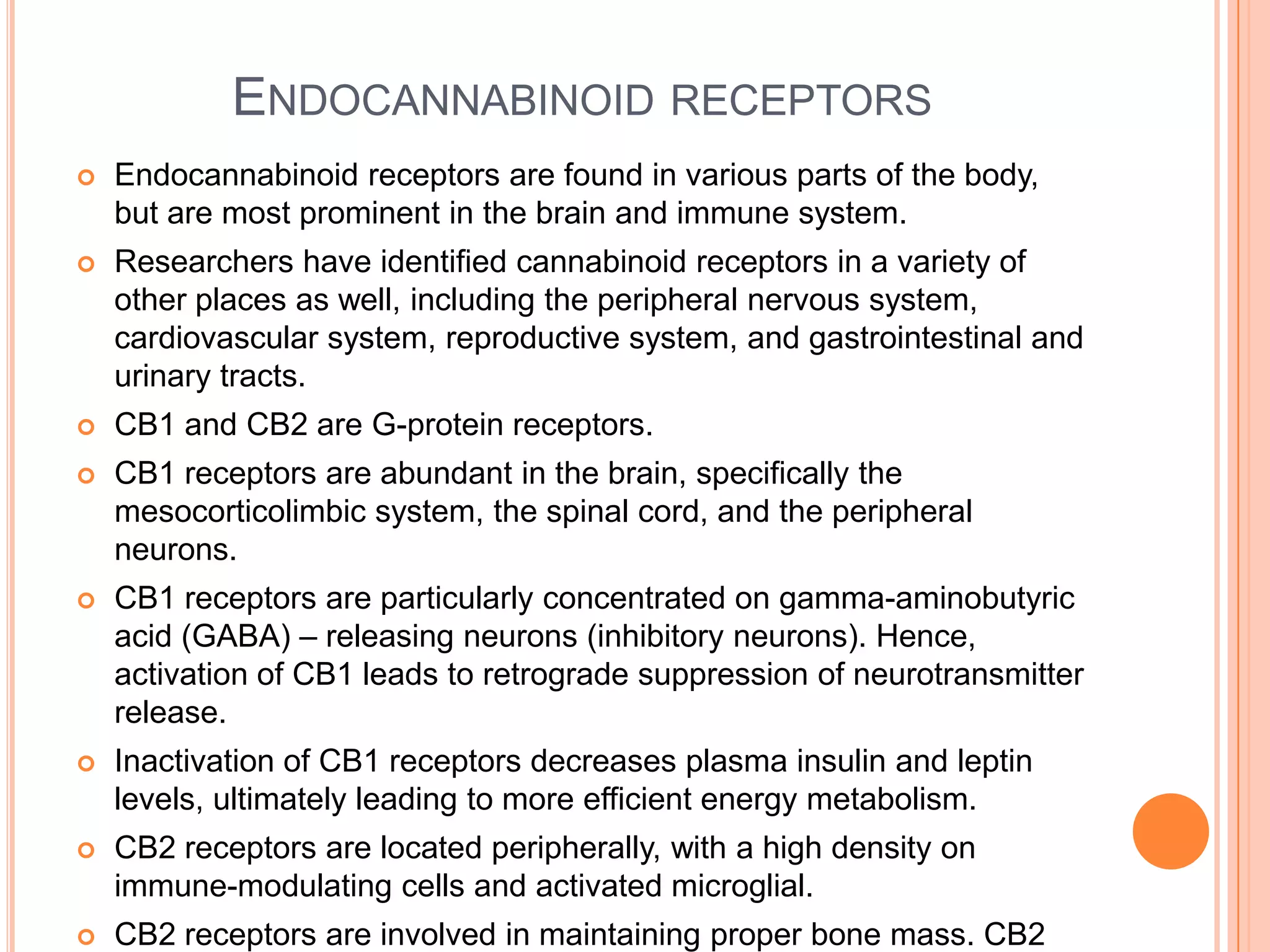 ENDOCANNABINOID RECEPTORS
 Endocannabinoid receptors are found in various parts of the body,
but are most prominent in the brain and immune system.
 Researchers have identified cannabinoid receptors in a variety of
other places as well, including the peripheral nervous system,
cardiovascular system, reproductive system, and gastrointestinal and
urinary tracts.
 CB1 and CB2 are G-protein receptors.
 CB1 receptors are abundant in the brain, specifically the
mesocorticolimbic system, the spinal cord, and the peripheral
neurons.
 CB1 receptors are particularly concentrated on gamma-aminobutyric
acid (GABA) – releasing neurons (inhibitory neurons). Hence,
activation of CB1 leads to retrograde suppression of neurotransmitter
release.
 Inactivation of CB1 receptors decreases plasma insulin and leptin
levels, ultimately leading to more efficient energy metabolism.
 CB2 receptors are located peripherally, with a high density on
immune-modulating cells and activated microglial.
 CB2 receptors are involved in maintaining proper bone mass. CB2
 