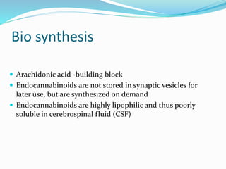 Bio synthesis
 Arachidonic acid -building block
 Endocannabinoids are not stored in synaptic vesicles for
later use, but are synthesized on demand
 Endocannabinoids are highly lipophilic and thus poorly
soluble in cerebrospinal fluid (CSF)
 