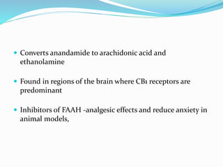  Converts anandamide to arachidonic acid and
ethanolamine
 Found in regions of the brain where CB1 receptors are
predominant
 Inhibitors of FAAH -analgesic effects and reduce anxiety in
animal models,
 