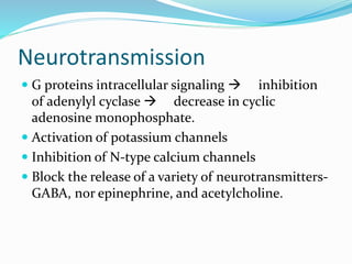 Neurotransmission
 G proteins intracellular signaling  inhibition
of adenylyl cyclase  decrease in cyclic
adenosine monophosphate.
 Activation of potassium channels
 Inhibition of N-type calcium channels
 Block the release of a variety of neurotransmitters-
GABA, nor epinephrine, and acetylcholine.
 