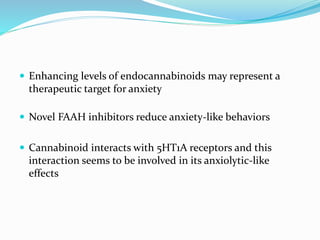  Enhancing levels of endocannabinoids may represent a
therapeutic target for anxiety
 Novel FAAH inhibitors reduce anxiety-like behaviors
 Cannabinoid interacts with 5HT1A receptors and this
interaction seems to be involved in its anxiolytic-like
effects
 