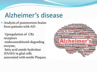 Alzheimer’s disease
 Analysis of postmortem brains
from patients with AD-
Upregulation of CB2
receptors
endocannabinoid-degrading
enzyme,
fatty acid amide hydrolase
(FAAH) in glial cells
associated with senile Plaques.
 