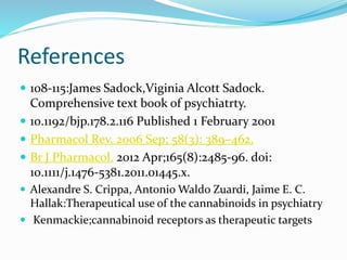References
 108-115:James Sadock,Viginia Alcott Sadock.
Comprehensive text book of psychiatrty.
 10.1192/bjp.178.2.116 Published 1 February 2001
 Pharmacol Rev. 2006 Sep; 58(3): 389–462.
 Br J Pharmacol. 2012 Apr;165(8):2485-96. doi:
10.1111/j.1476-5381.2011.01445.x.
 Alexandre S. Crippa, Antonio Waldo Zuardi, Jaime E. C.
Hallak:Therapeutical use of the cannabinoids in psychiatry
 Kenmackie;cannabinoid receptors as therapeutic targets
 