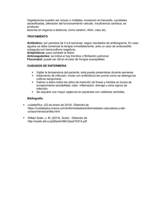 Vegetaciones pueden ser únicas o múltiples, erosionan el miocardio, cavidades
abcesificadas, alteración del funcionamiento valvular, insuficiencia cardíaca, se
producen
lesiones en órganos a distancia, como cerebro, riñón, vaso etc.
TRATAMIENTO
Antibiótico: por periodos de 4 a 6 semanas, según resultados de antibiograma. En caso
agudos se debe comenzar la terapia inmediatamente, ante un caso de endocarditis
subaguda con hemocultivos negativos.
Antipiréticos: para combatir la fiebre
Anticoagulantes: se indica si hay trombos o fibrilación pulmonar
Fluconazol: puede ser útil en el caso de hongos susceptibles.
CUIDADOS DE ENFERMERIA
 Vigilar la temperatura del paciente, esta puede presentarse durante semanas.
 tratamiento de infección, iniciar con antibióticos tan pronto como se obtenga los
cultivos sanguíneos.
 Valorar a diario todos los sitios de inserción de líneas y heridas en busca de
enrojecimiento sensibilidad, calor, inflamación, drenaje u otros signos de
infección.
 Se requiere una mayor vigilancia en pacientes con catéteres centrales.
Bibliografía
 cuidatePlus. (22 de enero de 2018). Obtenido de
https://cuidateplus.marca.com/enfermedades/enfermedades-vasculares-y-del-
corazon/endocarditis.html
 Willian Soler, J. M. (2014). Scielo . Obtenido de
http://scielo.sld.cu/pdf/ped/v86n3/ped10314.pdf
 