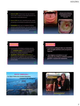 13/11/2011




                                                                                             Infecção em dorso lingual em
 Lick et al., (2005) relataram que o “piercing” colocado na                               consequência do uso de “piercing”.
                                                                                              Susceptibilidade maior em
   mucosa labial , na língua ou no freio lingual representa risco
                                                                                               desenvolver endocardite
   potencial para a endocardite bacteriana .                                                          bacteriana.


 Shanson (2008) citou que a amoxicilina tem sido o suporte
   principal para a recomendações de profilaxia de endocardite.


 Pallash(2003) relatou que se os antibióticos realmente
   previnem a endocardite bacteriana , isso ocorre pela redução
   da adesão da bactérias às valvas cardíacas ou pela inibição da
   multiplicação bacteriana quando já aderidas.




 As intervenções odontológicas constituem umas das                  O paciente cardiopata deve ser abordado
  causas principais de bacteremia transitória de acordo              pelo cirurgião-dentista como um paciente
  com LOCKHART (2004).Isto ocorre após exodontia,
  gengivectomia, raspagem periodontal, profilaxia,
                                                                     especial.
  escovação e manipulação endodôntica.
 MACKENZIE e RIGGIO (2005), ASHRAFIAN et al.,                       Uma higiene oral efetiva e o uso
  (2007) relatam que atividades como a escovação ,causa
  uma bacteremia 6 milhões de vezes maior do que a                   adequado de profilaxia antibiótica poderá
  bacteremia que ocorre em um processo de extração de                garantir o sucesso do tratamento.
  um único dente.




                                                                                 marcella_mhr1@hotmail.com
                                                                                 dulcecabelho@hotmail.com




                                                                                                                                2
 