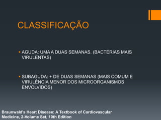 CLASSIFICAÇÃO
 AGUDA: UMA A DUAS SEMANAS. (BACTÉRIAS MAIS
VIRULENTAS)
 SUBAGUDA: + DE DUAS SEMANAS (MAIS COMUM E
VIRULÊNCIA MENOR DOS MICROORGANISMOS
ENVOLVIDOS)
Braunwald's Heart Disease: A Textbook of Cardiovascular
Medicine, 2-Volume Set, 10th Edition
 