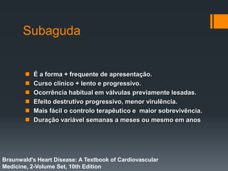 Subaguda
 É a forma + frequente de apresentação.
 Curso clínico + lento e progressivo.
 Ocorrência habitual em válvulas previamente lesadas.
 Efeito destrutivo progressivo, menor virulência.
 Mais fácil o controlo terapêutico e maior sobrevivência.
 Duração variável semanas a meses ou mesmo em anos
Braunwald's Heart Disease: A Textbook of Cardiovascular
Medicine, 2-Volume Set, 10th Edition
 