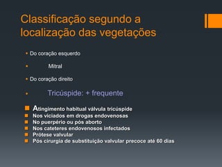Classificação segundo a
localização das vegetações
 Do coração esquerdo
 Mitral
 Do coração direito
 Tricúspide: + frequente
 Atingimento habitual válvula tricúspide
 Nos viciados em drogas endovenosas
 No puerpério ou pós aborto
 Nos cateteres endovenosos infectados
 Prótese valvular
 Pós cirurgia de substituição valvular precoce até 60 dias
 