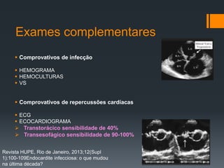 Exames complementares
 Comprovativos de infecção
 HEMOGRAMA
 HEMOCULTURAS
 VS
 Comprovativos de repercussões cardíacas
 ECG
 ECOCARDIOGRAMA
 Transtorácico sensibilidade de 40%
 Transesofágico sensibilidade de 90-100%
Revista HUPE, Rio de Janeiro, 2013;12(Supl
1):100-109Endocardite infecciosa: o que mudou
na última década?
 