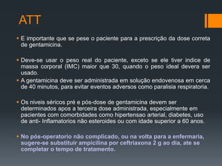 ATT
 E importante que se pese o paciente para a prescrição da dose correta
de gentamicina.
 Deve-se usar o peso real do paciente, exceto se ele tiver indice de
massa corporal (IMC) maior que 30, quando o peso ideal devera ser
usado.
 A gentamicina deve ser administrada em solução endovenosa em cerca
de 40 minutos, para evitar eventos adversos como paralisia respiratoria.
 Os niveis séricos pré e pós-dose de gentamicina devem ser
determinados apos a terceira dose administrada, especialmente em
pacientes com comorbidades como hipertensao arterial, diabetes, uso
de anti- Inflamatorios não esteroides ou com idade superior a 60 anos.
 No pós-operatorio não complicado, ou na volta para a enfermaria,
sugere-se substituir ampicilina por ceftriaxona 2 g ao dia, ate se
completar o tempo de tratamento.
 