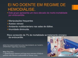 EI NO DOENTE EM REGIME DE
HEMODIÁLISE.
 Este grupo apresenta um risco elevado de morbi-mortalidade
por endocartdite.
Manipulações frequentes
Acesso venoso
Ambiente multibacteriano nas salas de diálise.
Imunidade diminuída.
Risco acrescido de 7% de mortalidade se tratamento cirúrgico
da endocardite.
Ming-Ting Chou
•1. Epidemiologic features and long-term outcome of dialysis
patients with infective endocarditis in Taiwan. 2015
INFECTIVE ENDOCARDITIS IN DIALYSIS PATIENTS: IS IT WORTH
OPERATING? Sajjad Raza; Asif Ansari;
 
