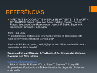 REFERÊNCIAS
 INFECTIVE ENDOCARDITIS IN DIALYSIS PATIENTS: IS IT WORTH
OPERATING? Sajjad Raza; Asif Ansari; Matteo Trezzi; Thomas
Fraser; Jeevanantham Rajeswaran; Joseph F. Sabik; Eugene H.
Blackstone; Gosta B. Pettersson
Ming-Ting Chou
•1. Epidemiologic features and long-term outcome of dialysis patients
with infective endocarditis in Taiwan. 2015
Revista HUPE, Rio de Janeiro, 2013;12(Supl 1):100-109Endocardite infecciosa: o
que mudou na última década?
Braunwald's Heart Disease: A Textbook of Cardiovascular Medicine,
2-Volume Set, 10th Edition
eurheartj.oxfordjournals.org
... Mick N, Nettles R, Fowler VG, Jr., Ryan T, Bashore T, Corey GR.
Proposed modifications to the Duke criteria for the diagnosis of infective
endocarditis.
 