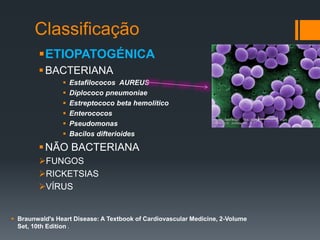 Classificação
ETIOPATOGÉNICA
BACTERIANA
 Estafilococos AUREUS
 Diplococo pneumoniae
 Estreptococo beta hemolítico
 Enterococos
 Pseudomonas
 Bacilos difterioides
NÃO BACTERIANA
FUNGOS
RICKETSIAS
VÍRUS
 Braunwald's Heart Disease: A Textbook of Cardiovascular Medicine, 2-Volume
Set, 10th Edition .
 