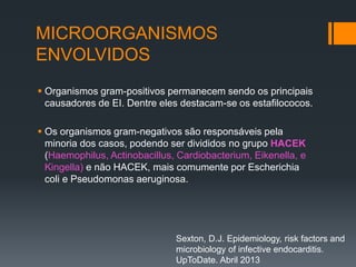 MICROORGANISMOS
ENVOLVIDOS
 Organismos gram-positivos permanecem sendo os principais
causadores de EI. Dentre eles destacam-se os estafilococos.
 Os organismos gram-negativos são responsáveis pela
minoria dos casos, podendo ser divididos no grupo HACEK
(Haemophilus, Actinobacillus, Cardiobacterium, Eikenella, e
Kingella) e não HACEK, mais comumente por Escherichia
coli e Pseudomonas aeruginosa.
Sexton, D.J. Epidemiology, risk factors and
microbiology of infective endocarditis.
UpToDate. Abril 2013
 