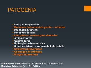PATOGENIA
 Infecção respiratória
 Manobras instrumentais genito – urinárias
 Infecções cutâneas
 Infecções ósseas
 Infecções e ou extracções dentarias
 Amigalectomia
 Queimaduras
 Utilização de hemodiálise
 Shunt ventrículo – venoso de hidrocefalia
 Cateteres intravenosos
 Colocação de próteses
 Drogas intravenosa
Braunwald's Heart Disease: A Textbook of Cardiovascular
Medicine, 2-Volume Set, 10th Edition
 