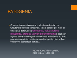 PATOGENIA
 O mecanismo mais comum e a lesão endotelial por
turbulencia do fluxo sanguineo, seja o gerado por meio de
uma valva defeituosa (reumatica, valva aortica
bicuspide, protese valvar disfuncionante), seja por
alguma anomalia congenita que cause turbulência do fluxo
(comunicacao interventricular, cardiomiopatia hipertrofica
obstrutiva, coarctacao aortica).
Revista HUPE, Rio de Janeiro,
2013;12(Supl 1):100-109
 
