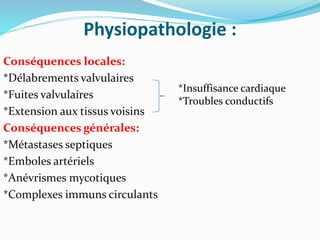 Physiopathologie :
Conséquences locales:
*Délabrements valvulaires
*Fuites valvulaires
*Extension aux tissus voisins
Conséquences générales:
*Métastases septiques
*Emboles artériels
*Anévrismes mycotiques
*Complexes immuns circulants
*Insuffisance cardiaque
*Troubles conductifs
 