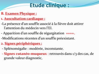 Etude clinique :
B. Examen Physique :
1. Auscultation cardiaque :
-La présence d’un souffle associé à la fièvre doit attirer
l’attention du médecin vers l’EI.
- Apparition d’un souffle de régurgitation ++++.
-Modifications récentes d’un souffle préexistant.
2. Signes périphériques :
- Splénomégalie : modérée, inconstante.
- Signes cutanéo-muqueux : retrouvés dans 1/3 des cas, de
grande valeur diagnostic,
 