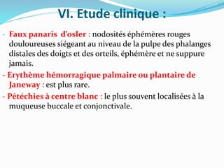 VI. Etude clinique :
- Faux panaris d’osler : nodosités éphémères rouges
douloureuses siégeant au niveau de la pulpe des phalanges
distales des doigts et des orteils, éphémère et ne suppure
jamais.
- Erythème hémorragique palmaire ou plantaire de
Janeway : est plus rare.
- Pétéchies à centre blanc : le plus souvent localisées à la
muqueuse buccale et conjonctivale.
 