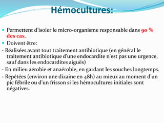 Hémocultures:
 Permettent d’isoler le micro-organisme responsable dans 90 %
des cas.
 Doivent être:
- Réalisées avant tout traitement antibiotique (en général le
traitement antibiotique d'une endocardite n'est pas une urgence,
sauf dans les endocardites aiguës)
- En milieu aérobie et anaérobie, en gardant les souches longtemps.
- Répétées (environ une dizaine en 48h) au mieux au moment d'un
pic fébrile ou d'un frisson si les hémocultures initiales sont
négatives.
 