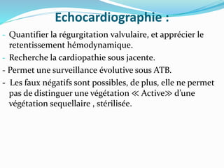 Echocardiographie :
- Quantifier la régurgitation valvulaire, et apprécier le
retentissement hémodynamique.
- Recherche la cardiopathie sous jacente.
- Permet une surveillance évolutive sous ATB.
- Les faux négatifs sont possibles, de plus, elle ne permet
pas de distinguer une végétation ≪ Active≫ d’une
végétation sequellaire , stérilisée.
 