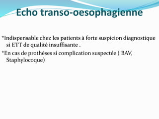 Echo transo-oesophagienne
*Indispensable chez les patients à forte suspicion diagnostique
si ETT de qualité insuffisante .
*En cas de prothèses si complication suspectée ( BAV,
Staphylocoque)
 