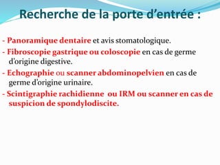 Recherche de la porte d’entrée :
- Panoramique dentaire et avis stomatologique.
- Fibroscopie gastrique ou coloscopie en cas de germe
d’origine digestive.
- Echographie ou scanner abdominopelvien en cas de
germe d’origine urinaire.
- Scintigraphie rachidienne ou IRM ou scanner en cas de
suspicion de spondylodiscite.
 