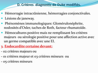 D. Critères diagnostic de Duke modifiés.
 Hémorragie intracrânienne, hémorragies conjonctivales.
 Lésions de janeway.
 Phénomènes immunologiques: Glomérulonéphrite,
nodosités d’Osler, taches de Roth, facteur rhumatoïde.
 Hémocultures positive mais ne remplissant les critères
majeurs ou sérologie positive pour une affection active avec
un germe compatible avec une EI.
3. Endocardite certaine devant:
- 02 critères majeurs ou
- 01 critères majeur et 03 critères mineurs ou
- 05 critères mineurs
 