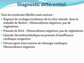 Diagnostic différentiel:
Tous les syndrome fébriles mais surtout :
 Rupture de cordages tendineux de la valve mitrale dans la
maladie de Barlow : Hémocultures négatives, pas de
végétations.
 Poussée de RAA : Hémocultures négatives, pas de végétations
 Episode thromboembolique ou poussée d’insuffisance
cardiaque congestive.
 Fièvres après intervention de chirurgie cardiaque:
Hémocultures négatives
 