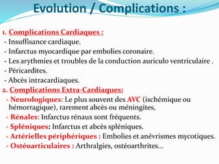 Evolution / Complications :
1. Complications Cardiaques :
- Insuffisance cardiaque.
- Infarctus myocardique par embolies coronaire.
- Les arythmies et troubles de la conduction auriculo ventriculaire .
- Péricardites.
- Abcès intracardiaques.
2. Complications Extra-Cardiaques:
- Neurologiques: Le plus souvent des AVC (ischémique ou
hémorragique), rarement abcès ou méningites,
- Rénales: Infarctus rénaux sont fréquents.
- Spléniques: Infarctus et abcès spléniques.
- Artérielles périphériques : Embolies et anévrismes mycotiques.
- Ostéoarticulaires : Arthralgies, ostéoarthrites...
 