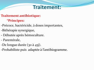 Traitement:
Traitement antibiotique:
*Principes:
-Précoce, bactéricide, à doses importantes,
-Bithérapie synergique,
- Débutée après hémoculture.
- Parentérale,
-De longue durée (30 à 45j).
-Probabiliste puis adaptée à l’antibiogramme.
 