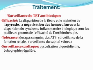 Traitement:
*Surveillance du TRT antibiotique:
-Efficacité: La disparition de la fièvre et le maintien de
l’apyrexie, la négativation des hémocultures et la
disparition du syndrome inflammatoire biologique sont les
meilleurs garants de l’efficacité de l’antibiothérapie.
-Tolérance: dosages sanguins des ATB, surveillance de la
fonction rénale , surveillance du capital veineux
-Surveillance cardiaque: auscultation biquotidienne,
échographie régulière.
 