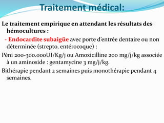 Traitement médical:
Le traitement empirique en attendant les résultats des
hémocultures :
- Endocardite subaigüe avec porte d’entrée dentaire ou non
déterminée (strepto, entérocoque) :
Péni 200-300.000UI/Kg/j ou Amoxicilline 200 mg/j/kg associée
à un aminoside : gentamycine 3 mg/j/kg.
Bithérapie pendant 2 semaines puis monothérapie pendant 4
semaines.
 