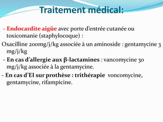 Traitement médical:
- Endocardite aigüe avec porte d’entrée cutanée ou
toxicomanie (staphylocoque) :
Oxacilline 200mg/j/kg associée à un aminoside : gentamycine 3
mg/j/kg
- En cas d’allergie aux β-lactamines : vancomycine 30
mg/j/kg associée à la gentamycine.
- En cas d’EI sur prothèse : trithérapie voncomycine,
gentamycine, rifampicine.
 