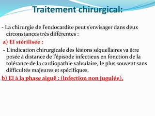 Traitement chirurgical:
- La chirurgie de l’endocardite peut s’envisager dans deux
circonstances très différentes :
a) EI stérilisée :
- L’indication chirurgicale des lésions séquellaires va être
posée à distance de l’épisode infectieux en fonction de la
tolérance de la cardiopathie valvulaire, le plus souvent sans
difficultés majeures et spécifiques.
b) EI à la phase aiguë : (infection non jugulée),
 