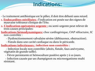 Indications:
- Le traitement antibiotique est le pilier, il doit être débuté sans retard.
1. Endocardites stérilisées : l’indication est posée sur des signes de
mauvaise tolérance clinique de l’IAo.
2. L’indication opératoire urgente : ou semi-urgente peut relever de
trois causes principales:
Indications hémodynamiques: choc cardiogénique, OAP réfractaire, IC
non contrôlée :
- Dysfonctionnement valvulaire sévère (déhiscence, obstruction).
- Fistule dans une cavité cardiaque ou dans le péricarde.
Indications infectieuses : infection non contrôlée :
- Infection locale non contrôlée (abcès, fistule, faux anévrysme,
végétatin de grande taille).
- Fièvre persistante et hémoculture positive après 7 à 10 jours.
- Infection causée par un champignon ou microorganisme multi
résistant.
 