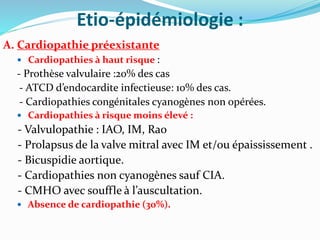 Etio-épidémiologie :
A. Cardiopathie préexistante
 Cardiopathies à haut risque :
- Prothèse valvulaire :20% des cas
- ATCD d’endocardite infectieuse: 10% des cas.
- Cardiopathies congénitales cyanogènes non opérées.
 Cardiopathies à risque moins élevé :
- Valvulopathie : IAO, IM, Rao
- Prolapsus de la valve mitral avec IM et/ou épaississement .
- Bicuspidie aortique.
- Cardiopathies non cyanogènes sauf CIA.
- CMHO avec souffle à l’auscultation.
 Absence de cardiopathie (30%).
 
