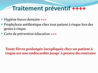 Traitement préventif ++++
 Hygiène bucco dentaire +++
 Prophylaxie antibiotique chez tout patient à risque lors des
gestes à risque
 Carte de prévention éducation +++
Toute fièvre prolongée inexpliquée chez un patient à
risque est une endocardite jusqu' à preuve du contraire
 