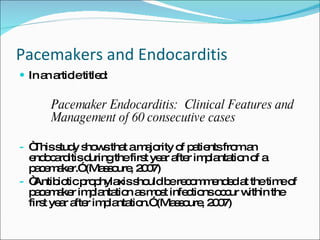 Pacemakers and Endocarditis In an article titled:  Pacemaker Endocarditis:  Clinical Features and Management of 60 consecutive cases “ This study shows that a majority of patients from an endocarditis during the first year after implantation of a pacemaker.” (Massoure, 2007) “ Antibiotic prophylaxis should be recommended at the time of pacemaker implantation as most infections occur within the first year after implantation.” (Massoure, 2007) 