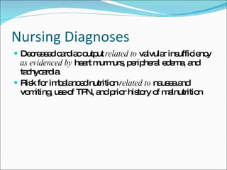 Nursing Diagnoses  Decreased cardiac output  related   to  valvular insufficiency  as evidenced by  heart murmurs, peripheral edema, and tachycardia. Risk for imbalanced nutrition  related to  nausea and vomiting, use of TPN, and prior history of malnutrition 