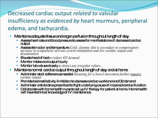 Decreased cardiac output  related   to  valvular insufficiency  as evidenced by  heart murmurs, peripheral edema, and tachycardia. Maintains adequate tissue and organ perfusion throughout length of stay Assess heart rate and blood pressure to assess for manifestations of decreased cardiac output Assess skin color and temperature.  Cold, clammy skin is secondary to compensatory increase in sympathetic nervous system stimulation and low cardiac output and desaturation.   Elevate head of bed  to reduce O2 demand Monitor intake and output hourly  Monitor lab values closely  to detect any irregular values . Maintains normal cardiac output throughout length of stay and at home Administer stool softeners as needed.  Straining for a bowel movement further  impairs  cardiac output.   Promote bed rest/activity limitaiton to decrease cardiac workland and O2 demand Administer antiobiotics prescribed to fight underlying cause of impaired cardiac function Collaborate with home health nurse to set up IV therapy for patient at home. Home health will have technical knowledge of IV maintenance.  