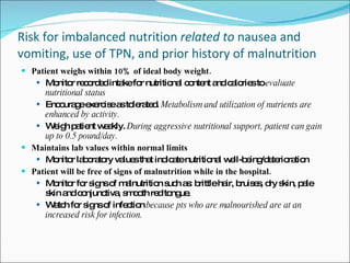 Risk for imbalanced nutrition  related to  nausea and vomiting, use of TPN, and prior history of malnutrition Patient weighs within 10% of ideal body weight. Monitor recorded intake for nutritional content and calories to  evaluate nutritional status Encourage exercise as tolerated.  Metabolism and utilization of nutrients are enhanced by activity. Weigh patient weekly.  During aggressive nutritional support, patient can gain up to 0.5 pound/day. Maintains lab values within normal limits Monitor laboratory values that indicate nutritional well-being/deterioration Patient will be free of signs of malnutrition while in the hospital. Monitor for signs of malnutrition such as: brittle hair, bruises, dry skin, pale skin and conjunctiva, smooth red tongue. Watch for signs of infection  because pts who are malnourished are at an increased risk for infection. 