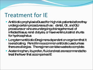 Treatment for IE Antibiotic prophylaxis – used for high risk patients before they undergo certain procedures such as :  dental, GI, and GU procedures or who are undergoing drainage/removal of infected tissue, renal dialysis, or have ventriculoatrial shunts for hydrocephalus Long-term antibiotic – regimens dependent on organism that it is eradicating.  Penicillin is a common antibiotic used unless there are allergies.  The regimen can take weeks to complete. Acetaminophen, ibuprofen, fluid and rest are recommended to treat the fever that accompanies IE 